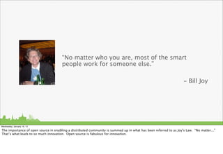 “No matter who you are, most of the smart
                                      people work for someone else.”

                                                                                                                   - Bill Joy




Wednesday, January 16, 13

The importance of open source in enabling a distributed community is summed up in what has been referred to as Joy’s Law. “No matter...”
That’s what leads to so much innovation. Open source is fabulous for innovation.
 