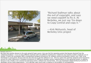 “Richard Stallman talks about
                                                                          the evil of copyright, and says
                                                                          we need copyleft to ﬁx it. At
                                                                          Berkeley, we just say ‘Go down
                                                                          to Copy Central and copy it.’”

                                                                          --Kirk McKusick, head of
                                                                          Berkeley Unix project




Wednesday, January 16, 13

But there was another element to the early spread of open source. Unix was the ﬁrst operating system that became divorced from the
underlying hardware. It ran on many different machines with very different architectures. Code from one machine couldn’t simply be run on
another; it had to be recompiled. With a standardized hardware architecture, PC software could be distributed in binary. Unix *had* to be
distributed in source form, because that was the only way to get the software to run. All of us spent time “porting” programs we’d received to
account for either differences in hardware architecture or differences between various implementations of the operating system. In addition,
because it was initially a non-commercial operating system, software was shared freely. Unix was developed collaboratively by hundreds of
developers across many organizations. In an odd way, open source was a response to the problem of incompatibility.
 