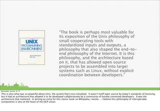 “The book is perhaps most valuable for
                                                    its exposition of the Unix philosophy of
                                                    small cooperating tools with
                                                    standardized inputs and outputs, a
                                                    philosophy that also shaped the end-to-
                                                    end philosophy of the Internet. It is this
                                                    philosophy, and the architecture based
                                                    on it, that has allowed open source
                                                    projects to be assembled into larger
                                                    systems such as Linux, without explicit
                                                    coordination between developers.”


Wednesday, January 16, 13

This is also what was so powerful about Unix, the system that Linux emulated. It wasn’t itself open source by today’s standards of licensing,
but it had an architecture that allowed it to be developed collaboratively by a community of loosely connected developers. It was the
architecture that mattered. In writing an entry for this classic book on Wikipedia, I wrote... I believe this philosophy of interoperable
components is also at the heart of the OCP vision.
 