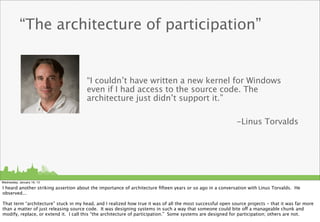 “The architecture of participation”


                                       “I couldn’t have written a new kernel for Windows
                                       even if I had access to the source code. The
                                       architecture just didn’t support it.”

                                                                                                            -Linus Torvalds




Wednesday, January 16, 13

I heard another striking assertion about the importance of architecture ﬁfteen years or so ago in a conversation with Linus Torvalds. He
observed...

That term “architecture” stuck in my head, and I realized how true it was of all the most successful open source projects - that it was far more
than a matter of just releasing source code. It was designing systems in such a way that someone could bite off a manageable chunk and
modify, replace, or extend it. I call this “the architecture of participation.” Some systems are designed for participation; others are not.
 