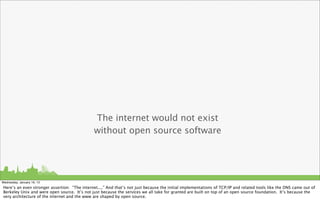 The internet would not exist
                                               without open source software




Wednesday, January 16, 13
Here’s an even stronger assertion: “The internet....” And that’s not just because the initial implementations of TCP/IP and related tools like the DNS came out of
Berkeley Unix and were open source. It’s not just because the services we all take for granted are built on top of an open source foundation. It’s because the
very architecture of the internet and the www are shaped by open source.
 