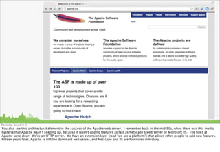 Wednesday, January 16, 13

You also see this architectural element in the success of the Apache web server. I remember back in the mid 90s, when there was this media
hysteria that Apache wasn’t keeping up, because it wasn’t adding features as fast as Netscape’s web server or Microsoft IIS. The folks at
Apache were clear: We’re an HTTP server. We have an extension layer (read “we are a platform”) that allows other people to add new features.
Fifteen years later, Apache is still the dominant web server, and Netscape and IIS are footnotes in history.
 