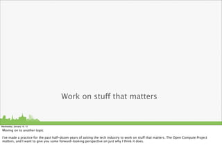 Work on stuff that matters


Wednesday, January 16, 13

Moving on to another topic

I’ve made a practice for the past half-dozen years of asking the tech industry to work on stuff that matters. The Open Compute Project
matters, and I want to give you some forward-looking perspective on just why I think it does.
 