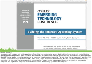 Wednesday, January 16, 13

What we’re really engaged in is building a platform for a global internet operating system. Back in 2002, I ran a conference entitled Buidling
the Internet Operating System. In his keynote at that conference, Clay Shirky told a thought-provoking story. He remarked on the assertion by
IBM CEO Thomas Watson Jr. that he saw no need for more than ﬁve computers in the world. “We now know that he was wrong,” said Clay. The
audience nodded, thinking of the millions of PCs in the world. Today, it’s billions of smartphones. But then Clay delivered his devastating
punch line: “We now know that he overstated the number by four.” We are moving towards a world that can be thought of as one global
computer. The big battle in computing is about who will control the operating system for that computer.
 