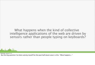 What happens when the kind of collective
                    intelligence applications of the web are driven by
                    sensors rather than people typing on keyboards?



Wednesday, January 16, 13

But the big question I’ve been asking myself for the past half dozen years is this: “What happens...”
 