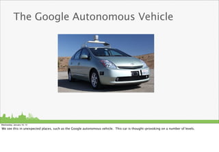 The Google Autonomous Vehicle




Wednesday, January 16, 13

We see this in unexpected places, such as the Google autonomous vehicle. This car is thought-provoking on a number of levels.
 