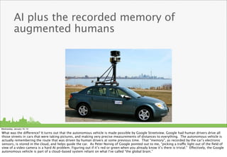 AI plus the recorded memory of
           augmented humans




Wednesday, January 16, 13

What was the difference? It turns out that the autonomous vehicle is made possible by Google Streetview. Google had human drivers drive all
those streets in cars that were taking pictures, and making very precise measurements of distances to everything. The autonomous vehicle is
actually remembering the route that was driven by human drivers at some previous time. That “memory”, as recorded by the car’s electronic
sensors, is stored in the cloud, and helps guide the car. As Peter Norvig of Google pointed out to me, “picking a traffic light out of the ﬁeld of
view of a video camera is a hard AI problem. Figuring out if it’s red or green when you already know it’s there is trivial.” Effectively, the Google
autonomous vehicle is part of a cloud-based system reliant on what I’ve called “the global brain.”
 