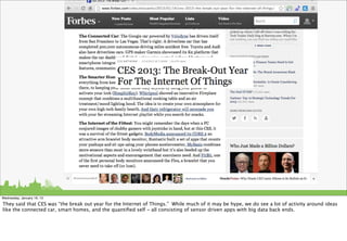 Wednesday, January 16, 13

They said that CES was “the break out year for the Internet of Things.” While much of it may be hype, we do see a lot of activity around ideas
like the connected car, smart homes, and the quantiﬁed self - all consisting of sensor driven apps with big data back ends.
 
