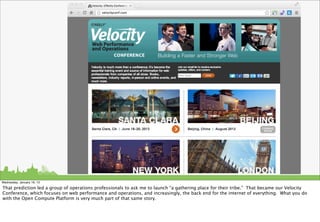 Wednesday, January 16, 13

That prediction led a group of operations professionals to ask me to launch “a gathering place for their tribe.” That became our Velocity
Conference, which focuses on web performance and operations, and increasingly, the back end for the internet of everything. What you do
with the Open Compute Platform is very much part of that same story.
 