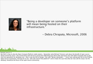 “Being a developer on someone’s platform
                                         will mean being hosted on their
                                         infrastructure.”

                                                                  - Debra Chrapaty, Microsoft, 2006




Wednesday, January 16, 13

But that’s a key to why the Open Compute Platform really matters. Remember what Michael Tiemann said about the beneﬁt of open source
being control by users? The conversation that led me to write that 2006 blog post about web operations was with Debra Chrapaty who at the
time ran operations for Windows Live. (She’s now the CIO of Zynga.) She said, “Being a developer...” Since I was talking with her at the O’Reilly
Open Source Convention, that led me to ask, “who will control that platform?” and to make the case that what we now call the cloud, not the
desktop, should be the focus of the open source community.
 