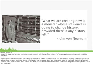 “What we are creating now is
                                                                 a monster whose inﬂuence is
                                                                 going to change history,
                                                                 provided there is any history
                                                                 left.”
                                                                           -John von Neumann



Wednesday, January 16, 13

But as I’ve suggested here, the enterprise transformation is only the tip of the iceberg. We’re talking about something that is incredibly
pervasive.

von Neumann’s wife Klari recalled him waking up one night in 1945 in a cold sweat. He said: “What we are creating...” She thought he was
talking about the atom bomb, but George Dyson argues that his greater worry was the growing power of machines. Again, if, as Michael
Tiemann notes, open source is about control, our ability to have distributed control over the hardware of the global brain may turn out to be
very important.
 