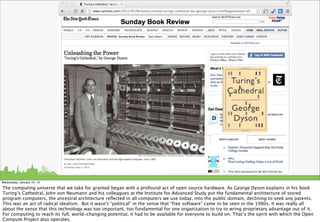 Wednesday, January 16, 13

The computing universe that we take for granted began with a profound act of open source hardware. As George Dyson explains in his book
Turing’s Cathedral, John von Neumann and his colleagues at the Institute for Advanced Study put the fundamental architecture of stored
program computers, the ancestral architecture reﬂected in all computers we use today, into the public domain, declining to seek any patents.
This was an act of radical idealism. But it wasn’t “political” in the sense that “free software” came to be seen in the 1980s. It was really all
about the sense that this technology was too important, too fundamental for one organization to try to wring proprietary advantage out of it.
For computing to reach its full, world-changing potential, it had to be available for everyone to build on. That’s the spirit with which the Open
Compute Project also operates.
 