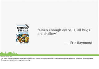 “Given enough eyeballs, all bugs
                                                  are shallow”

                                                                                           --Eric Raymond


Wednesday, January 16, 13

The open source movement emerged in 1998 with a more pragmatic approach, selling openness as a beneﬁt, providing better software
development practices through community.
 