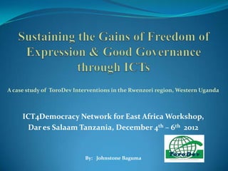 A case study of ToroDev Interventions in the Rwenzori region, Western Uganda



     ICT4Democracy Network for East Africa Workshop,
       Dar es Salaam Tanzania, December 4th – 6th 2012


                           By: Johnstone Baguma
 