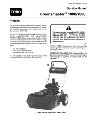 PART NO. 96889SL, Rev. A
Service Manual
Greensmaster ®
1000/1600
Preface
The purpose of this publication is to provide the service
technician with information for troubleshooting, testing,
and repairing assemblies and components on the
Greensmaster 1000/1600.
REFER TO THE OPERATOR’S MANUAL FOR OPER-
ATING, MAINTENANCE, AND ADJUSTMENT
INSTRUCTIONS. Space is provided in Chapter 2 of this
book to insert the Operator’s Manual and Parts Catalogs
for your machine. Replacement Operator’s Manuals are
available by sending complete Model and Serial Num-
ber to:
The Toro Company
8111 Lyndale Avenue South
Minneapolis, MN 55420–1196
The Toro Company reserves the right to change product
specifications or this publication without notice.
ING, or CAUTION, PERSONAL SAFETY
Failure to obey the instructions may result in
This safety symbol means DANGER, WARN-
INSTRUCTION. When you see this symbol,
carefully read the instructions that follow.
personal injury.
NOTE: A NOTE will give general information about the
correct operation, maintenance, service, testing, or re-
pair of the machine.
IMPORTANT: The IMPORTANT notice will give im-
portant instructions which must be followed to pre-
vent damage to systems or components on the
machine.
E The Toro Company – 1996, 1997
 
