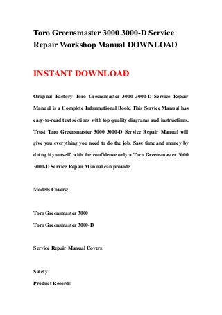 Toro Greensmaster 3000 3000-D Service
Repair Workshop Manual DOWNLOAD
INSTANT DOWNLOAD
Original Factory Toro Greensmaster 3000 3000-D Service Repair
Manual is a Complete Informational Book. This Service Manual has
easy-to-read text sections with top quality diagrams and instructions.
Trust Toro Greensmaster 3000 3000-D Service Repair Manual will
give you everything you need to do the job. Save time and money by
doing it yourself, with the confidence only a Toro Greensmaster 3000
3000-D Service Repair Manual can provide.
Models Covers:
Toro Greensmaster 3000
Toro Greensmaster 3000-D
Service Repair Manual Covers:
Safety
Product Records
 