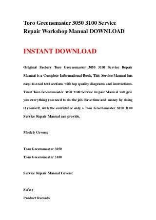 Toro Greensmaster 3050 3100 Service
Repair Workshop Manual DOWNLOAD
INSTANT DOWNLOAD
Original Factory Toro Greensmaster 3050 3100 Service Repair
Manual is a Complete Informational Book. This Service Manual has
easy-to-read text sections with top quality diagrams and instructions.
Trust Toro Greensmaster 3050 3100 Service Repair Manual will give
you everything you need to do the job. Save time and money by doing
it yourself, with the confidence only a Toro Greensmaster 3050 3100
Service Repair Manual can provide.
Models Covers:
Toro Greensmaster 3050
Toro Greensmaster 3100
Service Repair Manual Covers:
Safety
Product Records
 