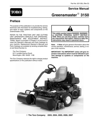 Part No. 03113SL (Rev D)
Service Manual
GreensmasterR 3150
Preface
The purpose of this publication is to provide the service
technician with information for troubleshooting, testing,
and repair of major systems and components on the
Greensmaster 3150.
REFER TO THE TRACTION UNIT AND CUTTING
UNIT OPERATOR’S MANUALS FOR OPERATING,
MAINTENANCE AND ADJUSTMENT INSTRUC-
TIONS. Space is provided in Chapter 2 of this book to
insert the Operator’s Manuals and Parts Catalogs for
your machine. Replacement Operator’s Manuals and
Parts Catalogs are available by sending complete Mod-
el and Serial Number to:
The Toro Company
8111 Lyndale Avenue South
Bloomington, MN 55420−1196
The Toro Company reserves the right to change product
specifications or this publication without notice.
This safety symbol means DANGER, WARNING,
or CAUTION, PERSONAL SAFETY INSTRUC-
TION. When you see this symbol, carefully read
the instructions that follow. Failure to obey the
instructions may result in personal injury.
Note: A Note will give general information about the
correct operation, maintenance, service, testing, or re-
pair of the machine.
IMPORTANT: The IMPORTANT notice will give im-
portant instructions which must be followed to pre-
vent damage to systems or components on the
machine.
E The Toro Company − 2003, 2004, 2005, 2006, 2007
 