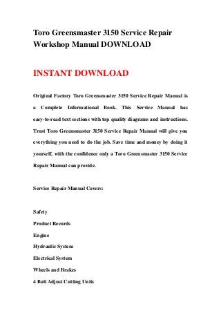 Toro Greensmaster 3150 Service Repair
Workshop Manual DOWNLOAD
INSTANT DOWNLOAD
Original Factory Toro Greensmaster 3150 Service Repair Manual is
a Complete Informational Book. This Service Manual has
easy-to-read text sections with top quality diagrams and instructions.
Trust Toro Greensmaster 3150 Service Repair Manual will give you
everything you need to do the job. Save time and money by doing it
yourself, with the confidence only a Toro Greensmaster 3150 Service
Repair Manual can provide.
Service Repair Manual Covers:
Safety
Product Records
Engine
Hydraulic System
Electrical System
Wheels and Brakes
4 Bolt Adjust Cutting Units
 