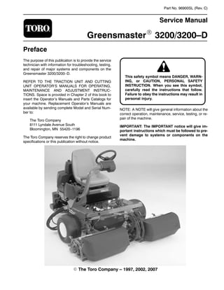 Part No. 96900SL (Rev. C)
Service Manual
Greensmaster 3200/3200–D
Preface
The purpose of this publication is to provide the service
technician with information for troubleshooting, testing,
and repair of major systems and components on the
Greensmaster 3200/3200–D.
REFER TO THE TRACTION UNIT AND CUTTING
UNIT OPERATOR’S MANUALS FOR OPERATING,
MAINTENANCE AND ADJUSTMENT INSTRUC-
TIONS. Space is provided in Chapter 2 of this book to
insert the Operator’s Manuals and Parts Catalogs for
your machine. Replacement Operator’s Manuals are
available by sending complete Model and Serial Num-
ber to:
The Toro Company
8111 Lyndale Avenue South
Bloomington, MN 55420–1196
The Toro Company reserves the right to change product
specifications or this publication without notice.
This safety symbol means DANGER, WARN-
ING, or CAUTION, PERSONAL SAFETY
INSTRUCTION. When you see this symbol,
carefully read the instructions that follow.
Failure to obey the instructions may result in
personal injury.
NOTE: A NOTE will give general information about the
correct operation, maintenance, service, testing, or re-
pair of the machine.
IMPORTANT: The IMPORTANT notice will give im-
portant instructions which must be followed to pre-
vent damage to systems or components on the
machine.
 The Toro Company – 1997, 2002, 2007
 