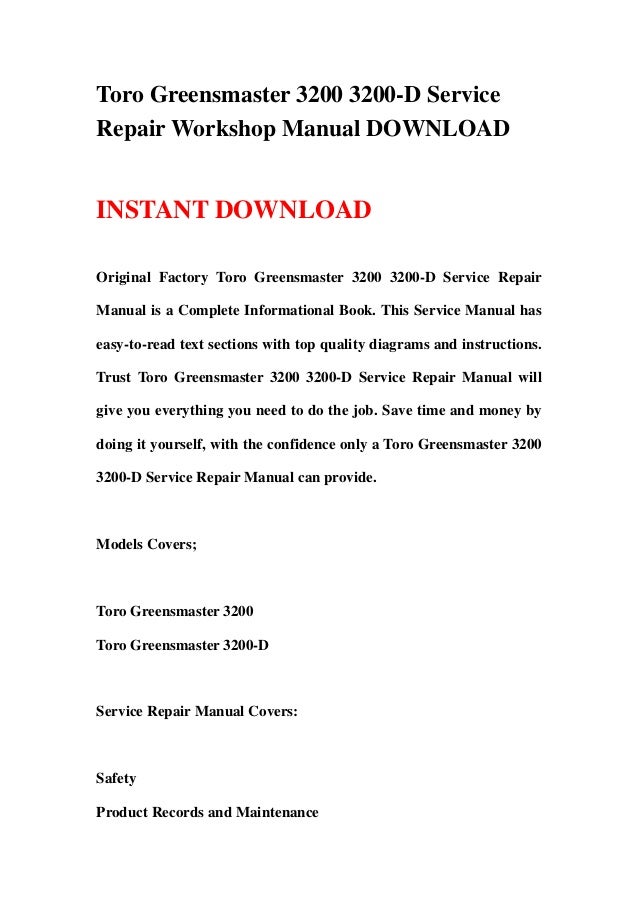 Toro Greensmaster 3200 3200-D Service
Repair Workshop Manual DOWNLOAD
INSTANT DOWNLOAD
Original Factory Toro Greensmaster 3200 3200-D Service Repair
Manual is a Complete Informational Book. This Service Manual has
easy-to-read text sections with top quality diagrams and instructions.
Trust Toro Greensmaster 3200 3200-D Service Repair Manual will
give you everything you need to do the job. Save time and money by
doing it yourself, with the confidence only a Toro Greensmaster 3200
3200-D Service Repair Manual can provide.
Models Covers;
Toro Greensmaster 3200
Toro Greensmaster 3200-D
Service Repair Manual Covers:
Safety
Product Records and Maintenance
 