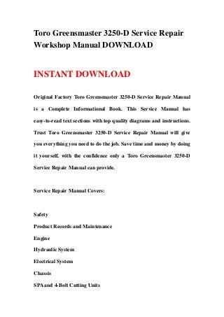 Toro Greensmaster 3250-D Service Repair
Workshop Manual DOWNLOAD
INSTANT DOWNLOAD
Original Factory Toro Greensmaster 3250-D Service Repair Manual
is a Complete Informational Book. This Service Manual has
easy-to-read text sections with top quality diagrams and instructions.
Trust Toro Greensmaster 3250-D Service Repair Manual will give
you everything you need to do the job. Save time and money by doing
it yourself, with the confidence only a Toro Greensmaster 3250-D
Service Repair Manual can provide.
Service Repair Manual Covers:
Safety
Product Records and Maintenance
Engine
Hydraulic System
Electrical System
Chassis
SPA and 4-Bolt Cutting Units
 