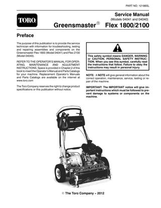 (Models 04041 and 04040)
PART NO. 12188SL
Service Manual
GreensmasterR Flex 1800/2100
Preface
The purpose of this publication is to provide the service
technician with information for troubleshooting, testing
and repairing assemblies and components on the
Greensmaster Flex 1800 (Model 04041) and Flex 2100
(Model 04040).
REFER TO THE OPERATOR’S MANUAL FOR OPER-
ATING, MAINTENANCE AND ADJUSTMENT
INSTRUCTIONS. Space is provided in Chapter 2 of this
book to inserttheOperator’s Manualand PartsCatalogs
for your machine. Replacement Operator’s Manuals
and Parts Catalogs are available on the internet at
www.toro.com
The Toro Company reserves the right to change product
specifications or this publication without notice.
This safety symbol means DANGER, WARNING
or CAUTION, PERSONAL SAFETY INSTRUC-
TION. When you see this symbol, carefully read
the instructions that follow. Failure to obey the
instructions may result in personal injury.
NOTE: A NOTE will give general information about the
correct operation, maintenance, service, testing or re-
pair of the machine.
IMPORTANT: The IMPORTANT notice will give im-
portant instructions which must be followed to pre-
vent damage to systems or components on the
machine.
E The Toro Company -- 2012
 