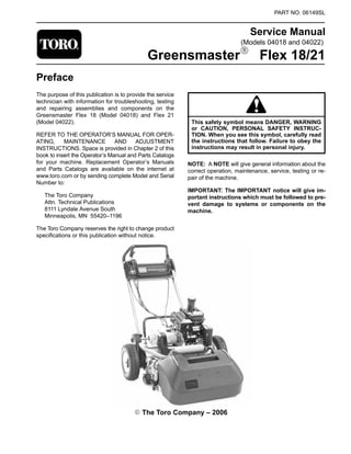 (Models 04018 and 04022)
PART NO. 06149SL
Service Manual
GreensmasterR Flex 18/21
Preface
The purpose of this publication is to provide the service
technician with information for troubleshooting, testing
and repairing assemblies and components on the
Greensmaster Flex 18 (Model 04018) and Flex 21
(Model 04022).
REFER TO THE OPERATOR’S MANUAL FOR OPER-
ATING, MAINTENANCE AND ADJUSTMENT
INSTRUCTIONS. Space is provided in Chapter 2 of this
book to insert the Operator’s Manual and Parts Catalogs
for your machine. Replacement Operator’s Manuals
and Parts Catalogs are available on the internet at
www.toro.com or by sending complete Model and Serial
Number to:
The Toro Company
Attn. Technical Publications
8111 Lyndale Avenue South
Minneapolis, MN 55420–1196
The Toro Company reserves the right to change product
specifications or this publication without notice.
This safety symbol means DANGER, WARNING
or CAUTION, PERSONAL SAFETY INSTRUC-
TION. When you see this symbol, carefully read
the instructions that follow. Failure to obey the
instructions may result in personal injury.
NOTE: A NOTE will give general information about the
correct operation, maintenance, service, testing or re-
pair of the machine.
IMPORTANT: The IMPORTANT notice will give im-
portant instructions which must be followed to pre-
vent damage to systems or components on the
machine.
E The Toro Company – 2006
 
