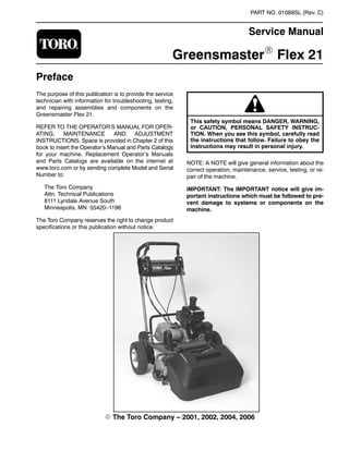 PART NO. 01089SL (Rev. C)
Service Manual
GreensmasterR Flex 21
Preface
The purpose of this publication is to provide the service
technician with information for troubleshooting, testing,
and repairing assemblies and components on the
Greensmaster Flex 21.
REFER TO THE OPERATOR’S MANUAL FOR OPER-
ATING, MAINTENANCE AND ADJUSTMENT
INSTRUCTIONS. Space is provided in Chapter 2 of this
book to insert the Operator’s Manual and Parts Catalogs
for your machine. Replacement Operator’s Manuals
and Parts Catalogs are available on the internet at
www.toro.com or by sending complete Model and Serial
Number to:
The Toro Company
Attn. Technical Publications
8111 Lyndale Avenue South
Minneapolis, MN 55420–1196
The Toro Company reserves the right to change product
specifications or this publication without notice.
This safety symbol means DANGER, WARNING,
or CAUTION, PERSONAL SAFETY INSTRUC-
TION. When you see this symbol, carefully read
the instructions that follow. Failure to obey the
instructions may result in personal injury.
NOTE: A NOTE will give general information about the
correct operation, maintenance, service, testing, or re-
pair of the machine.
IMPORTANT: The IMPORTANT notice will give im-
portant instructions which must be followed to pre-
vent damage to systems or components on the
machine.
E The Toro Company – 2001, 2002, 2004, 2006
 