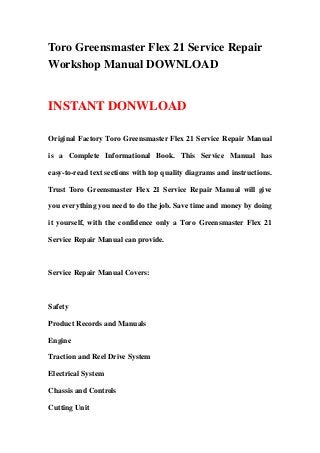Toro Greensmaster Flex 21 Service Repair
Workshop Manual DOWNLOAD
INSTANT DONWLOAD
Original Factory Toro Greensmaster Flex 21 Service Repair Manual
is a Complete Informational Book. This Service Manual has
easy-to-read text sections with top quality diagrams and instructions.
Trust Toro Greensmaster Flex 21 Service Repair Manual will give
you everything you need to do the job. Save time and money by doing
it yourself, with the confidence only a Toro Greensmaster Flex 21
Service Repair Manual can provide.
Service Repair Manual Covers:
Safety
Product Records and Manuals
Engine
Traction and Reel Drive System
Electrical System
Chassis and Controls
Cutting Unit
 