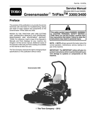 (Models 04510 and 04520)
Part No. 12187SL
Service Manual
GreensmasterR TriFlexTM 3300/3400
Preface
The purpose of this publication is to provide the service
technician with information for troubleshooting, testing
and repair of major systems and components on the
Greensmaster TriFlex 3300 and 3400.
REFER TO THE TRACTION UNIT AND CUTTING
UNIT OPERATOR’S MANUALS FOR OPERATING,
MAINTENANCE AND ADJUSTMENT INSTRUC-
TIONS. For reference, insert a copy of the Operator’s
Manuals and Parts Catalogs for your machine into
Chapter 2 of this service manual. Additional copies of
the Operator’s Manuals and Parts Catalog are available
on the internet at www.Toro.com.
The Toro Company reserves the right to change product
specifications or this publication without notice.
This safety symbol means DANGER, WARNING
or CAUTION, PERSONAL SAFETY INSTRUC-
TION. When you see this symbol, carefully read
the instructions that follow. Failure to obey the
instructions may result in personal injury.
NOTE: A NOTE will give general information about the
correct operation, maintenance, service, testing or re-
pair of the machine.
IMPORTANT: The IMPORTANT notice will give im-
portant instructions which must be followed to pre-
vent damage to systems or components on the
machine.
Greensmaster 3300
E The Toro Company -- 2012
 