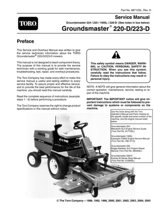 Part No. 88712SL, Rev. H
Service Manual
Groundsmaster 224 / 225 / 1000L / 228-D: (See notes in box below)
Groundsmaster
®
220-D/223-D
Preface
This Service and Overhaul Manual was written to give
the service technician information about the TORO
Groundsmaster®
220-D/223-D mowers.
This manual is not designed to teach component theory.
The purpose of this manual is to provide the service
technician with a working guide for safe maintenance,
troubleshooting, test, repair, and overhaul procedures.
The Toro Company has made every effort to make this
service manual a useful and lasting addition to every
service facility. To assure proper and effective service,
and to provide the best performance for the life of the
machine, you should read this manual carefully.
Read the complete sequence of instructions (example:
steps 1 - 6) before performing a procedure.
The Toro Company reserves the right to change product
specifications or this manual without notice.
This safety symbol means DANGER, WARN-
ING, or CAUTION, PERSONAL SAFETY IN-
STRUCTION. When you see this symbol,
carefully read the instructions that follow.
Failure to obey the instructions may result in
personal injury.
NOTE: A NOTE will give general information about the
correct operation, maintenance, service, testing or re­
pair of the machine.
IMPORTANT: The IMPORTANT notice will give im-
portant instructions which must be followed to pre-
vent damage to systems or components on the
machine.
Use this book along with the Toro
Operator's Manual and Parts Catalog for
the specific model and serial number of the
machine, and the engine manual listed
below:
Groundsmaster 224:
Mitsubishi GL3 Engine Service Guide
(Toro Part No. 91773SL).
Groundsmaster 1000L:
Kawasaki FD620 Engine Service Manual
(Toro Part No. 492-4713).
Groundsmaster 225:
Briggs-Daihatsu 3LC Engine Repair
Manual (Toro Part No. 99048SL).
Groundsmaster 228-D:
Kubota 05 Series Shop Manual
(Toro Part No. 01090SL).
© The Toro Company – 1988, 1992, 1996, 2000, 2001, 2002, 2003, 2004, 2005
 