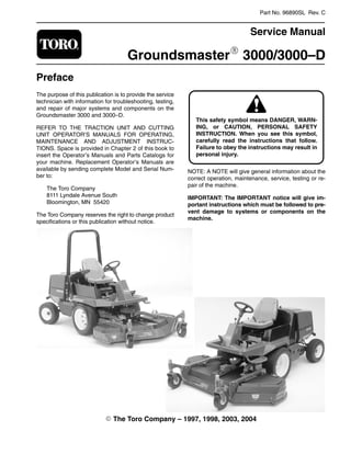 Part No. 96890SL Rev. C
Service Manual
GroundsmasterR 3000/3000–D
Preface
The purpose of this publication is to provide the service
technician with information for troubleshooting, testing,
and repair of major systems and components on the
Groundsmaster 3000 and 3000–D.
REFER TO THE TRACTION UNIT AND CUTTING
UNIT OPERATOR’S MANUALS FOR OPERATING,
MAINTENANCE AND ADJUSTMENT INSTRUC-
TIONS. Space is provided in Chapter 2 of this book to
insert the Operator’s Manuals and Parts Catalogs for
your machine. Replacement Operator’s Manuals are
available by sending complete Model and Serial Num-
ber to:
The Toro Company
8111 Lyndale Avenue South
Bloomington, MN 55420
The Toro Company reserves the right to change product
specifications or this publication without notice.
ING, or CAUTION, PERSONAL SAFETY
This safety symbol means DANGER, WARN-
INSTRUCTION. When you see this symbol,
carefully read the instructions that follow.
Failure to obey the instructions may result in
personal injury.
NOTE: A NOTE will give general information about the
correct operation, maintenance, service, testing or re-
pair of the machine.
IMPORTANT: The IMPORTANT notice will give im-
portant instructions which must be followed to pre-
vent damage to systems or components on the
machine.
E The Toro Company – 1997, 1998, 2003, 2004
 