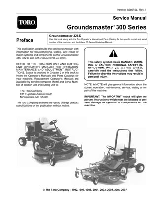 Part No. 92801SL, Rev. I
Service Manual
Groundsmaster®
300 Series
Preface

Groundsmaster 328-D
Use this book along with the Toro Operator’s Manual and Parts Catalog for the specific model and serial
number of the machine, and the Kubota 05 Series Workshop Manual.
This publication will provide the service technician with
information for troubleshooting, testing, and repair of
major systems and components on the Groundsmaster
345, 322-D and 325-D (Model 30788 and 30795).
REFER TO THE TRACTION UNIT AND CUTTING
UNIT OPERATOR’S MANUALS FOR OPERATION,
MAINTENANCE AND ADJUSTMENT INSTRUC-
TIONS. Space is provided in Chapter 2 of this book to
insert the Operator’s Manuals and Parts Catalogs for
your machine. Replacement Operator’s Manuals are
available by sending complete Model and Serial Num­
ber of traction unit and cutting unit to:
The Toro Company
8111 Lyndale Avenue South
Minneapolis, MN 55420
The Toro Company reserves the right to change product
specifications or this publication without notice.
This safety symbol means DANGER, WARN-
ING, or CAUTION, PERSONAL SAFETY IN-
STRUCTION. When you see this symbol,
carefully read the instructions that follow.
Failure to obey the instructions may result in
personal injury.
NOTE: A NOTE will give general information about the
correct operation, maintenance, service, testing or re­
pair of the machine.
IMPORTANT: The IMPORTANT notice will give im-
portant instructions which must be followed to pre-
vent damage to systems or components on the
machine.
© The Toro Company - 1992, 1996, 1998, 2001, 2003, 2004, 2005, 2007
 