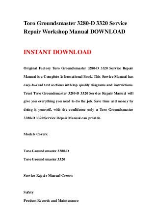 Toro Groundsmaster 3280-D 3320 Service
Repair Workshop Manual DOWNLOAD
INSTANT DOWNLOAD
Original Factory Toro Groundsmaster 3280-D 3320 Service Repair
Manual is a Complete Informational Book. This Service Manual has
easy-to-read text sections with top quality diagrams and instructions.
Trust Toro Groundsmaster 3280-D 3320 Service Repair Manual will
give you everything you need to do the job. Save time and money by
doing it yourself, with the confidence only a Toro Groundsmaster
3280-D 3320 Service Repair Manual can provide.
Models Covers:
Toro Groundsmaster 3280-D
Toro Groundsmaster 3320
Service Repair Manual Covers:
Safety
Product Records and Maintenance
 