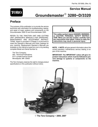 Part No. 05138SL (Rev. A)
Service Manual
GroundsmasterR 3280−D/3320
Preface
The purpose of this publication is to provide the service
technician with information for troubleshooting, testing,
and repair of major systems and components on the
Groundsmaster 3280−D and Groundsmaster 3320.
REFER TO THE TRACTION UNIT AND CUTTING
UNIT OPERATOR’S MANUALS FOR OPERATING,
MAINTENANCE AND ADJUSTMENT INSTRUC-
TIONS. Space is provided in Chapter 2 of this book to
insert the Operator’s Manuals and Parts Catalogs for
your machine. Replacement Operator’s Manuals are
available on the internet at www.toro.com or by sending
complete Model and Serial Number to:
The Toro Company
Attn. Technical Publications
8111 Lyndale Avenue South
Minneapolis, MN 55420
The Toro Company reserves the right to change product
specifications or this publication without notice.
This safety symbol means DANGER, WARNING,
or CAUTION, PERSONAL SAFETY INSTRUC-
TION. When you see this symbol, carefully read
the instructions that follow. Failure to obey the
instructions may result in personal injury.
NOTE: A NOTE will give general information about the
correct operation, maintenance, service, testing, or re-
pair of the machine.
IMPORTANT: The IMPORTANT notice will give im-
portant instructions which must be followed to pre-
vent damage to systems or components on the
machine.
E The Toro Company − 2005, 2007
 