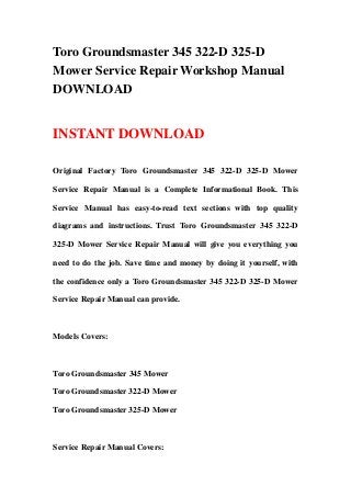 Toro Groundsmaster 345 322-D 325-D
Mower Service Repair Workshop Manual
DOWNLOAD
INSTANT DOWNLOAD
Original Factory Toro Groundsmaster 345 322-D 325-D Mower
Service Repair Manual is a Complete Informational Book. This
Service Manual has easy-to-read text sections with top quality
diagrams and instructions. Trust Toro Groundsmaster 345 322-D
325-D Mower Service Repair Manual will give you everything you
need to do the job. Save time and money by doing it yourself, with
the confidence only a Toro Groundsmaster 345 322-D 325-D Mower
Service Repair Manual can provide.
Models Covers:
Toro Groundsmaster 345 Mower
Toro Groundsmaster 322-D Mower
Toro Groundsmaster 325-D Mower
Service Repair Manual Covers:
 