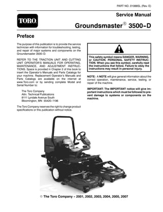 PART NO. 01088SL (Rev. E)
Service Manual
GroundsmasterR 3500--D
Preface
The purpose of this publication is to provide the service
technician with information for troubleshooting, testing,
and repair of major systems and components on the
Groundsmaster 3500--D.
REFER TO THE TRACTION UNIT AND CUTTING
UNIT OPERATOR’S MANUALS FOR OPERATING,
MAINTENANCE, AND ADJUSTMENT INSTRUC-
TIONS. Space is provided in Chapter 2 of this book to
insert the Operator’s Manuals and Parts Catalogs for
your machine. Replacement Operator’s Manuals and
Parts Catalogs are available on the internet at
www.Toro.com or by sending complete Model and
Serial Number to:
The Toro Company
Attn. Technical Publications
8111 Lyndale Avenue South
Bloomington, MN 55420--1196
The Toro Company reserves the right to change product
specifications or this publication without notice.
This safety symbol means DANGER, WARNING,
or CAUTION, PERSONAL SAFETY INSTRUC-
TION. When you see this symbol, carefully read
the instructions that follow. Failure to obey the
instructions may result in personal injury.
NOTE: A NOTE will give general information about the
correct operation, maintenance, service, testing, or
repair of the machine.
IMPORTANT: The IMPORTANT notice will give im-
portant instructions which must be followed to pre-
vent damage to systems or components on the
machine.
E The Toro Company -- 2001, 2002, 2003, 2004, 2005, 2007
 