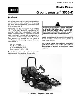 PART NO. 05145SL (Rev. A)
Service Manual
GroundsmasterR 3505--D
Preface
The purpose of this publication is to provide the service
technician with information for troubleshooting, testing,
and repair of major systems and components on the
Groundsmaster 3505--D.
REFER TO THE TRACTION UNIT AND CUTTING
UNIT OPERATOR’S MANUALS FOR OPERATING,
MAINTENANCE AND ADJUSTMENT INSTRUC-
TIONS. Space is provided in Chapter 2 of this book to
insert the Operator’s Manuals and Parts Catalogs for
your machine. Replacement Operator’s Manuals and
Parts Catalogs are available on the internet at
www.Toro.com or by sending complete Model and
Serial Number to:
The Toro Company
Attn. Technical Publications
8111 Lyndale Avenue South
Bloomington, MN 55420--1196
The Toro Company reserves the right to change product
specifications or this publication without notice.
This safety symbol means DANGER, WARNING
or CAUTION, PERSONAL SAFETY INSTRUC-
TION. When you see this symbol, carefully read
the instructions that follow. Failure to obey the
instructions may result in personal injury.
NOTE: A NOTE will give general information about the
correct operation, maintenance, service, testing or
repair of the machine.
IMPORTANT: The IMPORTANT notice will give im-
portant instructions which must be followed to pre-
vent damage to systems or components on the
machine.
E The Toro Company -- 2005, 2007
 
