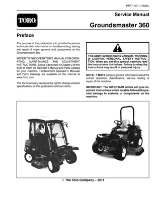 PART NO. 11184SL
Service Manual
Groundsmaster 360
Preface
The purpose of this publication is to provide the service
technician with information for troubleshooting, testing
and repair of major systems and components on the
Groundsmaster 360.
REFER TO THE OPERATOR’S MANUAL FOR OPER-
ATING, MAINTENANCE AND ADJUSTMENT
INSTRUCTIONS. Space is provided in Chapter 2 of this
book to insert the Operator’s Manual and Parts Catalog
for your machine. Replacement Operator’s Manuals
and Parts Catalogs are available on the internet at
www.Toro.com.
The Toro Company reserves the right to change product
specifications or this publication without notice.
This safety symbol means DANGER, WARNING
or CAUTION, PERSONAL SAFETY INSTRUC-
TION. When you see this symbol, carefully read
the instructions that follow. Failure to obey the
instructions may result in personal injury.
NOTE: A NOTE will give general information about the
correct operation, maintenance, service, testing or
repair of the machine.
IMPORTANT: The IMPORTANT notice will give im-
portant instructions which must be followed to pre-
vent damage to systems or components on the
machine.
E The Toro Company -- 2011
 