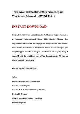 Toro Groundsmaster 360 Service Repair
Workshop Manual DOWNLOAD
INSTANT DOWNLOAD
Original Factory Toro Groundsmaster 360 Service Repair Manual is
a Complete Informational Book. This Service Manual has
easy-to-read text sections with top quality diagrams and instructions.
Trust Toro Groundsmaster 360 Service Repair Manual will give you
everything you need to do the job. Save time and money by doing it
yourself, with the confidence only a Toro Groundsmaster 360 Service
Repair Manual can provide.
Service Repair Manual Covers:
Safety
Product Records and Maintenance
Kubota Diesel Engine
Kubota 05 E3B Series Workshop Manual
Hydraulic System
Parker Torqmotor Service Procedure
Electrical System
 