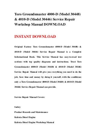 Toro Groundsmaster 4000-D (Model 30448)
& 4010-D (Model 30446) Service Repair
Workshop Manual DOWNLOAD
INSTANT DOWNLOAD
Original Factory Toro Groundsmaster 4000-D (Model 30448) &
4010-D (Model 30446) Service Repair Manual is a Complete
Informational Book. This Service Manual has easy-to-read text
sections with top quality diagrams and instructions. Trust Toro
Groundsmaster 4000-D (Model 30448) & 4010-D (Model 30446)
Service Repair Manual will give you everything you need to do the
job. Save time and money by doing it yourself, with the confidence
only a Toro Groundsmaster 4000-D (Model 30448) & 4010-D (Model
30446) Service Repair Manual can provide.
Service Repair Manual Covers:
Safety
Product Records and Maintenance
Kubota Diesel Engine
Kubota Diesel Engine Workshop Manual
 