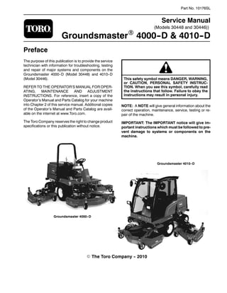 (Models 30448 and 30446))
Part No. 10176SL
Service Manual
GroundsmasterR 4000-
-D & 4010-
-D
Preface
The purpose of this publication is to provide the service
technician with information for troubleshooting, testing
and repair of major systems and components on the
Groundsmaster 4000--D (Model 30448) and 4010--D
(Model 30446).
REFER TO THE OPERATOR’S MANUAL FOR OPER-
ATING, MAINTENANCE AND ADJUSTMENT
INSTRUCTIONS. For reference, insert a copy of the
Operator’s Manual and Parts Catalog for your machine
into Chapter 2 of this service manual. Additional copies
of the Operator’s Manual and Parts Catalog are avail-
able on the internet at www.Toro.com.
The Toro Company reserves the right to change product
specifications or this publication without notice.
This safety symbol means DANGER, WARNING,
or CAUTION, PERSONAL SAFETY INSTRUC-
TION. When you see this symbol, carefully read
the instructions that follow. Failure to obey the
instructions may result in personal injury.
NOTE: A NOTE will give general information about the
correct operation, maintenance, service, testing or re-
pair of the machine.
IMPORTANT: The IMPORTANT notice will give im-
portant instructions which must be followed to pre-
vent damage to systems or components on the
machine.
E The Toro Company -
- 2010
Groundsmaster 4010-
-D
Groundsmaster 4000-
-D
 