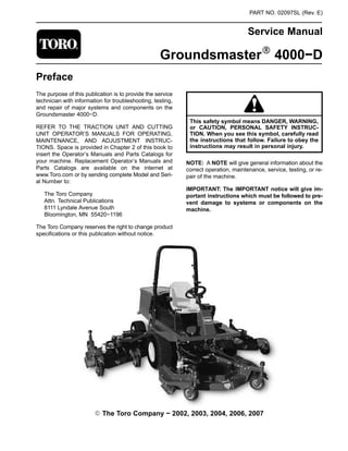 PART NO. 02097SL (Rev. E)
Service Manual
GroundsmasterR 4000−D
Preface
The purpose of this publication is to provide the service
technician with information for troubleshooting, testing,
and repair of major systems and components on the
Groundsmaster 4000−D.
REFER TO THE TRACTION UNIT AND CUTTING
UNIT OPERATOR’S MANUALS FOR OPERATING,
MAINTENANCE, AND ADJUSTMENT INSTRUC-
TIONS. Space is provided in Chapter 2 of this book to
insert the Operator’s Manuals and Parts Catalogs for
your machine. Replacement Operator’s Manuals and
Parts Catalogs are available on the internet at
www.Toro.com or by sending complete Model and Seri-
al Number to:
The Toro Company
Attn. Technical Publications
8111 Lyndale Avenue South
Bloomington, MN 55420−1196
The Toro Company reserves the right to change product
specifications or this publication without notice.
This safety symbol means DANGER, WARNING,
or CAUTION, PERSONAL SAFETY INSTRUC-
TION. When you see this symbol, carefully read
the instructions that follow. Failure to obey the
instructions may result in personal injury.
NOTE: A NOTE will give general information about the
correct operation, maintenance, service, testing, or re-
pair of the machine.
IMPORTANT: The IMPORTANT notice will give im-
portant instructions which must be followed to pre-
vent damage to systems or components on the
machine.
E The Toro Company − 2002, 2003, 2004, 2006, 2007
 