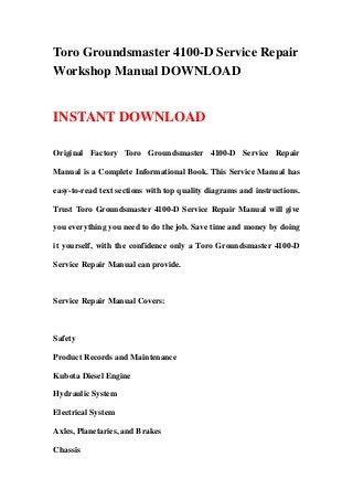 Toro Groundsmaster 4100-D Service Repair
Workshop Manual DOWNLOAD
INSTANT DOWNLOAD
Original Factory Toro Groundsmaster 4100-D Service Repair
Manual is a Complete Informational Book. This Service Manual has
easy-to-read text sections with top quality diagrams and instructions.
Trust Toro Groundsmaster 4100-D Service Repair Manual will give
you everything you need to do the job. Save time and money by doing
it yourself, with the confidence only a Toro Groundsmaster 4100-D
Service Repair Manual can provide.
Service Repair Manual Covers:
Safety
Product Records and Maintenance
Kubota Diesel Engine
Hydraulic System
Electrical System
Axles, Planetaries, and Brakes
Chassis
 