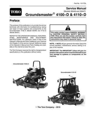 (Models 30449 and 30447)
Part No. 10177SL
Service Manual
GroundsmasterR 4100--D & 4110--D
Preface
The purpose of this publication is to provide the service
technician with information for troubleshooting, testing
and repair of major systems and components on the
Groundsmaster 4100--D (Model 30449) and 4110--D
(Model 30447).
REFER TO THE OPERATOR’S MANUAL FOR OPER-
ATING, MAINTENANCE AND ADJUSTMENT
INSTRUCTIONS. For reference, insert a copy of the
Operator’s Manual and Parts Catalog for your machine
into Chapter 2 of this service manual. Additional copies
of the Operator’s Manual and Parts Catalog are avail-
able on the internet at www.Toro.com.
The Toro Company reserves the right to change product
specifications or this publication without notice.
This safety symbol means DANGER, WARNING
or CAUTION, PERSONAL SAFETY INSTRUC-
TION. When you see this symbol, carefully read
the instructions that follow. Failure to obey the
instructions may result in personal injury.
NOTE: A NOTE will give general information about the
correct operation, maintenance, service, testing or re-
pair of the machine.
IMPORTANT: The IMPORTANT notice will give im-
portant instructions which must be followed to pre-
vent damage to systems or components on the
machine.
E The Toro Company -- 2010
Groundsmaster 4110--D
Groundsmaster 4100--D
 
