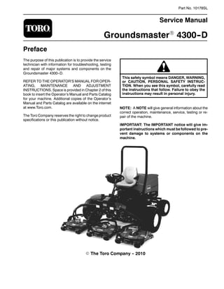 Part No. 10178SL
Service Manual
GroundsmasterR 4300--D
Preface
The purpose of this publication is to provide the service
technician with information for troubleshooting, testing
and repair of major systems and components on the
Groundsmaster 4300--D.
REFER TO THE OPERATOR’S MANUAL FOR OPER-
ATING, MAINTENANCE AND ADJUSTMENT
INSTRUCTIONS. Space is provided in Chapter 2 of this
book to insert the Operator’s Manual and Parts Catalog
for your machine. Additional copies of the Operator’s
Manual and Parts Catalog are available on the internet
at www.Toro.com.
The Toro Company reserves the right to change product
specifications or this publication without notice.
This safety symbol means DANGER, WARNING,
or CAUTION, PERSONAL SAFETY INSTRUC-
TION. When you see this symbol, carefully read
the instructions that follow. Failure to obey the
instructions may result in personal injury.
NOTE: A NOTE will give general information about the
correct operation, maintenance, service, testing or re-
pair of the machine.
IMPORTANT: The IMPORTANT notice will give im-
portant instructions which must be followed to pre-
vent damage to systems or components on the
machine.
E The Toro Company -- 2010
 