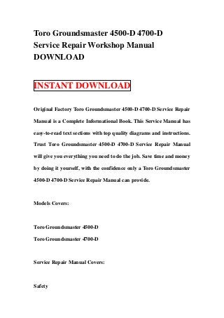 Toro Groundsmaster 4500-D 4700-D
Service Repair Workshop Manual
DOWNLOAD


INSTANT DOWNLOAD

Original Factory Toro Groundsmaster 4500-D 4700-D Service Repair

Manual is a Complete Informational Book. This Service Manual has

easy-to-read text sections with top quality diagrams and instructions.

Trust Toro Groundsmaster 4500-D 4700-D Service Repair Manual

will give you everything you need to do the job. Save time and money

by doing it yourself, with the confidence only a Toro Groundsmaster

4500-D 4700-D Service Repair Manual can provide.



Models Covers:



Toro Groundsmaster 4500-D

Toro Groundsmaster 4700-D



Service Repair Manual Covers:



Safety
 