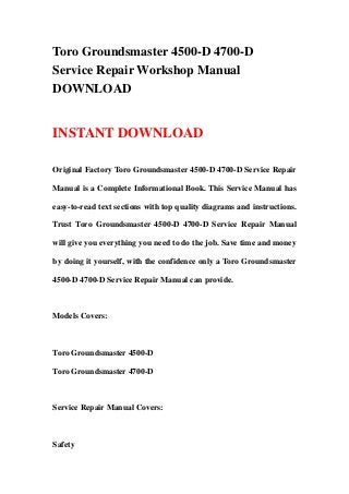 Toro Groundsmaster 4500-D 4700-D
Service Repair Workshop Manual
DOWNLOAD
INSTANT DOWNLOAD
Original Factory Toro Groundsmaster 4500-D 4700-D Service Repair
Manual is a Complete Informational Book. This Service Manual has
easy-to-read text sections with top quality diagrams and instructions.
Trust Toro Groundsmaster 4500-D 4700-D Service Repair Manual
will give you everything you need to do the job. Save time and money
by doing it yourself, with the confidence only a Toro Groundsmaster
4500-D 4700-D Service Repair Manual can provide.
Models Covers:
Toro Groundsmaster 4500-D
Toro Groundsmaster 4700-D
Service Repair Manual Covers:
Safety
 