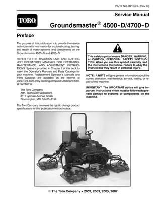 PART NO. 02104SL (Rev. D)
Service Manual
GroundsmasterR 4500--D/4700--D
Preface
The purpose of this publication is to provide the service
technician with information for troubleshooting, testing,
and repair of major systems and components on the
Groundsmaster 4500--D and 4700--D.
REFER TO THE TRACTION UNIT AND CUTTING
UNIT OPERATOR’S MANUALS FOR OPERATING,
MAINTENANCE, AND ADJUSTMENT INSTRUC-
TIONS. Space is provided in Chapter 2 of this book to
insert the Operator’s Manuals and Parts Catalogs for
your machine. Replacement Operator’s Manuals and
Parts Catalogs are available on the internet at
www.Toro.com or by sending complete Model and Seri-
al Number to:
The Toro Company
Attn. Technical Publications
8111 Lyndale Avenue South
Bloomington, MN 55420--1196
The Toro Company reserves the right to change product
specifications or this publication without notice.
This safety symbol means DANGER, WARNING,
or CAUTION, PERSONAL SAFETY INSTRUC-
TION. When you see this symbol, carefully read
the instructions that follow. Failure to obey the
instructions may result in personal injury.
NOTE: A NOTE will give general information about the
correct operation, maintenance, service, testing, or re-
pair of the machine.
IMPORTANT: The IMPORTANT notice will give im-
portant instructions which must be followed to pre-
vent damage to systems or components on the
machine.
E The Toro Company -- 2002, 2003, 2005, 2007
 